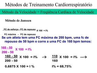 Métodos de Treinamento Cardiorrespiratório Método da Velocidade = Freqüência Cardíaca de Velocidade  Método de Janssen Se um atleta tem uma FC máxima de 200 bpm, uma fc de repouso de 50 bpm e corre a uma FC de 160 bpm temos: 160 - 50   X 100  = I% 200 - 50 FC de esforço - FC de repouso   X 100  = I% FC máxima  -  FC de repouso 