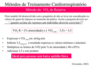 Métodos de Treinamento Cardiorrespiratório Método do  VO 2  de Reserva Este modelo foi desenvolvido com o propósito de não se levar em consideração os valores do gasto de repouso no momento da prática. Assim a pergunta deveria ser: “  quanto acima do repouso um indivíduo deveria exercitar?" Expressar o VO 2 máx  em  ml.kg.min  Subtrair 3,5 ml.kg.min   o resultado expressa os valores mínimos e máximos Multiplicar os limites do VO2 pelo % de intensidade ( 40 a 85%) Adicionar 3,5 a este produto  VO 2  R = (% intensidade) x ( VO 2 máx  – 3,5) + 3,5 (Fernandes, 2003) Ideal para pessoas com baixa aptidão física 