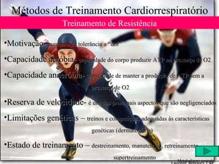 Métodos de Treinamento Cardiorrespiratório Treinamento de Resistência Motivação-  aumento de tolerância a “dor” Capacidade aeróbia-  capacidade do corpo produzir ATP na presença de O2 Capacidade anaeróbia-  capacidade de manter a produção de ATP sem a  presença de O2 Reserva de velocidade-  é um dos principais aspectos que são negligenciados Limitações genéticas –  treinos e competições adequadas ás características  genéticas (dermatoglifia) Estado de treinamento –  destreinamento, manutenção, retreinamento,  supertreinamento Metabolismo energético 