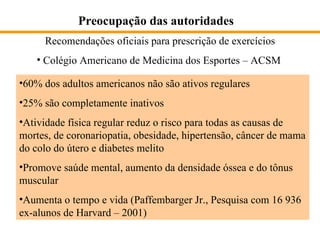Preocupação das autoridades Recomendações oficiais para prescrição de exercícios Colégio Americano de Medicina dos Esportes – ACSM 60% dos adultos americanos não são ativos regulares 25% são completamente inativos Atividade física regular reduz o risco para todas as causas de mortes, de coronariopatia, obesidade, hipertensão, câncer de mama do colo do útero e diabetes melito Promove saúde mental, aumento da densidade óssea e do tônus muscular  Aumenta o tempo e vida (Paffembarger Jr., Pesquisa com 16 936 ex-alunos de Harvard – 2001)  