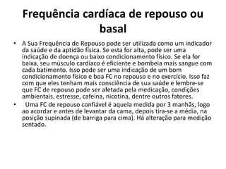 Frequência cardíaca de repouso ou
basal
• A Sua Frequência de Repouso pode ser utilizada como um indicador
da saúde e da aptidão física. Se esta for alta, pode ser uma
indicação de doença ou baixo condicionamento físico. Se ela for
baixa, seu músculo cardíaco é eficiente e bombeia mais sangue com
cada batimento. Isso pode ser uma indicação de um bom
condicionamento físico e boa FC no repouso e no exercício. Isso faz
com que eles tenham mais consciência de sua saúde e lembre-se
que FC de repouso pode ser afetada pela medicação, condições
ambientais, estresse, cafeína, nicotina, dentre outros fatores.
• Uma FC de repouso confiável é aquela medida por 3 manhãs, logo
ao acordar e antes de levantar da cama, depois tira-se a média, na
posição supinada (de barriga para cima). Há alteração para medição
sentado.
 
