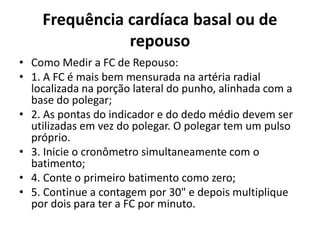 Frequência cardíaca basal ou de
repouso
• Como Medir a FC de Repouso:
• 1. A FC é mais bem mensurada na artéria radial
localizada na porção lateral do punho, alinhada com a
base do polegar;
• 2. As pontas do indicador e do dedo médio devem ser
utilizadas em vez do polegar. O polegar tem um pulso
próprio.
• 3. Inicie o cronômetro simultaneamente com o
batimento;
• 4. Conte o primeiro batimento como zero;
• 5. Continue a contagem por 30" e depois multiplique
por dois para ter a FC por minuto.
 