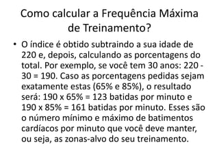 Como calcular a Frequência Máxima
de Treinamento?
• O índice é obtido subtraindo a sua idade de
220 e, depois, calculando as porcentagens do
total. Por exemplo, se você tem 30 anos: 220 -
30 = 190. Caso as porcentagens pedidas sejam
exatamente estas (65% e 85%), o resultado
será: 190 x 65% = 123 batidas por minuto e
190 x 85% = 161 batidas por minuto. Esses são
o número mínimo e máximo de batimentos
cardíacos por minuto que você deve manter,
ou seja, as zonas-alvo do seu treinamento.
 