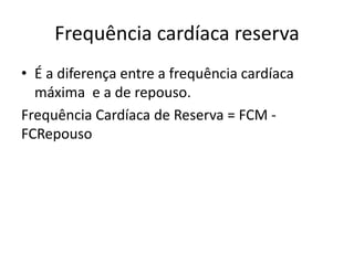 Frequência cardíaca reserva
• É a diferença entre a frequência cardíaca
máxima e a de repouso.
Frequência Cardíaca de Reserva = FCM -
FCRepouso
 