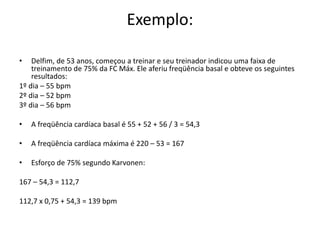 Exemplo:
• Delfim, de 53 anos, começou a treinar e seu treinador indicou uma faixa de
treinamento de 75% da FC Máx. Ele aferiu freqüência basal e obteve os seguintes
resultados:
1º dia – 55 bpm
2º dia – 52 bpm
3º dia – 56 bpm
• A freqüência cardíaca basal é 55 + 52 + 56 / 3 = 54,3
• A freqüência cardíaca máxima é 220 – 53 = 167
• Esforço de 75% segundo Karvonen:
167 – 54,3 = 112,7
112,7 x 0,75 + 54,3 = 139 bpm
 