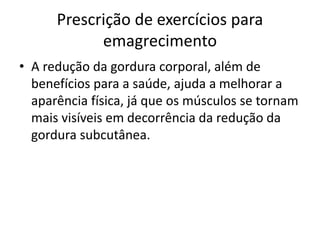 Prescrição de exercícios para
emagrecimento
• A redução da gordura corporal, além de
benefícios para a saúde, ajuda a melhorar a
aparência física, já que os músculos se tornam
mais visíveis em decorrência da redução da
gordura subcutânea.
 