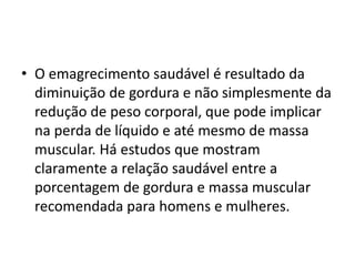 • O emagrecimento saudável é resultado da
diminuição de gordura e não simplesmente da
redução de peso corporal, que pode implicar
na perda de líquido e até mesmo de massa
muscular. Há estudos que mostram
claramente a relação saudável entre a
porcentagem de gordura e massa muscular
recomendada para homens e mulheres.
 