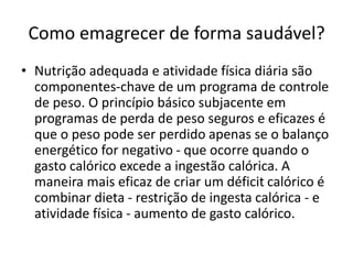 Como emagrecer de forma saudável?
• Nutrição adequada e atividade física diária são
componentes-chave de um programa de controle
de peso. O princípio básico subjacente em
programas de perda de peso seguros e eficazes é
que o peso pode ser perdido apenas se o balanço
energético for negativo - que ocorre quando o
gasto calórico excede a ingestão calórica. A
maneira mais eficaz de criar um déficit calórico é
combinar dieta - restrição de ingesta calórica - e
atividade física - aumento de gasto calórico.
 