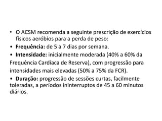 • O ACSM recomenda a seguinte prescrição de exercícios
físicos aeróbios para a perda de peso:
• Frequência: de 5 a 7 dias por semana.
• Intensidade: inicialmente moderada (40% a 60% da
Frequência Cardíaca de Reserva), com progressão para
intensidades mais elevadas (50% a 75% da FCR).
• Duração: progressão de sessões curtas, facilmente
toleradas, a períodos ininterruptos de 45 a 60 minutos
diários.
 