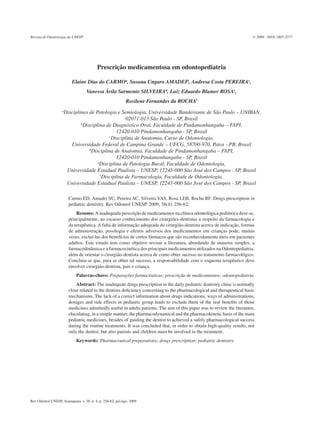 Revista de Odontologia da UNESP                                                                                             © 2009 - ISSN 1807-2577




                                           Prescrição medicamentosa em odontopediatria

                           Elaine Dias do CARMOa, Susana Ungaro AMADEIb, Andresa Costa PEREIRAc,
                                    Vanessa Ávila Sarmento SILVEIRAd, Luiz Eduardo Blumer ROSAe,
                                                              Rosilene Fernandes da ROCHAf
                    a
                        Disciplinas de Patologia e Semiologia, Universidade Bandeirante de São Paulo – UNIBAN,
                                                        02071-013 São Paulo - SP, Brasil
                                b
                                  Disciplina de Diagnóstico Oral, Faculdade de Pindamonhangaba – FAPI,
                                                    12420-010 Pindamonhangaba - SP, Brasil
                                                c
                                                 Disciplina de Anatomia, Curso de Odontologia,
                           Universidade Federal de Campina Grande – UFCG, 58700-970, Patos - PB, Brasil
                                     d
                                       Disciplina de Anatomia, Faculdade de Pindamonhangaba – FAPI,
                                                    12420-010 Pindamonhangaba - SP, Brasil
                                          e
                                           Disciplina de Patologia Bucal, Faculdade de Odontologia,
                         Universidade Estadual Paulista – UNESP, 12245-000 São José dos Campos - SP, Brasil
                                            f
                                             Disciplina de Farmacologia, Faculdade de Odontologia,
                         Universidade Estadual Paulista – UNESP, 12245-000 São José dos Campos - SP, Brasil

                          Carmo ED, Amadei SU, Pereira AC, Silveira VAS, Rosa LEB, Rocha RF. Drugs prescription in
                          pediatric dentistry. Rev Odontol UNESP. 2009; 38(4): 256-62.
                              Resumo: A inadequada prescrição de medicamentos na clínica odontológica pediátrica deve-se,
                          principalmente, ao escasso conhecimento dos cirurgiões-dentistas a respeito da farmacologia e
                          da terapêutica. A falta de informação adequada do cirurgião-dentista acerca de indicação, formas
                          de administração, posologia e efeitos adversos dos medicamentos em crianças pode, muitas
                          vezes, excluí-las dos benefícios de certos fármacos que são reconhecidamente úteis em pacientes
                          adultos. Este estudo tem como objetivo revisar a literatura, abordando de maneira simples, a
                          farmacodinâmica e a farmacocinética dos principais medicamentos utilizados na Odontopediatria,
                          além de orientar o cirurgião-dentista acerca de como obter sucesso no tratamento farmacológico.
                          Concluiu-se que, para se obter tal sucesso, a responsabilidade com o esquema terapêutico deve
                          envolver cirurgião-dentista, pais e criança.
                              Palavras-chave: Preparações farmacêuticas; prescrição de medicamentos; odontopediatria.
                              Abstract: The inadequate drugs prescription in the daily pediatric dentistry clinic is normally
                          close related to the dentists deficiency concerning to the pharmacological and therapeutical basic
                          mechanisms. The lack of a correct information about drugs indications, ways of administrations,
                          dosages and side effects in pediatric group leads to exclude them of the real benefits of those
                          medicines admittedly useful in adults patients. The aim of this paper was to review the literature,
                          elucidating, in a simple manner, the pharmacodynamical and the pharmacokinetic basis of the main
                          pediatric medicines, besides of guiding the dentist to achieved a safely pharmacological success
                          during the routine treatments. It was concluded that, in order to obtain high-quality results, not
                          only the dentist, but also parents and children must be involved in the treatment.
                              Keywords: Pharmaceutical preparations; drugs prescription; pediatric dentistry.




Rev Odontol UNESP, Araraquara, v. 38, n. 4, p. 256-62, jul./ago. 2009
 