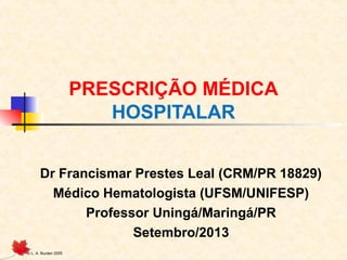 © L. A. Burden 2005
PRESCRIÇÃO MÉDICA
HOSPITALAR
Dr Francismar Prestes Leal (CRM/PR 18829)
Médico Hematologista (UFSM/UNIFESP)
Professor Uningá/Maringá/PR
Setembro/2013
 