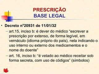 PRESCRIÇÃO
BASE LEGAL
• Decreto n°20931 de 11/01/32
– art.15, inciso b: é dever do médico “escrever a
prescrição por extenso, de forma legível, em
vernáculo (idioma próprio do país), nela indicando o
uso interno ou externo dos medicamentos e o
nome do doente”
– art. 16, inciso b: “é vetado ao médico receitar sob
forma secreta, com uso de códigos” (símbolos)
 