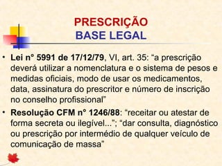 PRESCRIÇÃO
BASE LEGAL
• Lei n° 5991 de 17/12/79, VI, art. 35: “a prescrição
deverá utilizar a nomenclatura e o sistema de pesos e
medidas oficiais, modo de usar os medicamentos,
data, assinatura do prescritor e número de inscrição
no conselho profissional”
• Resolução CFM n° 1246/88: “receitar ou atestar de
forma secreta ou ilegível...”; “dar consulta, diagnóstico
ou prescrição por intermédio de qualquer veículo de
comunicação de massa”
 