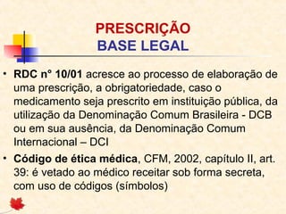 PRESCRIÇÃO
BASE LEGAL
• RDC n° 10/01 acresce ao processo de elaboração de
uma prescrição, a obrigatoriedade, caso o
medicamento seja prescrito em instituição pública, da
utilização da Denominação Comum Brasileira - DCB
ou em sua ausência, da Denominação Comum
Internacional – DCI
• Código de ética médica, CFM, 2002, capítulo II, art.
39: é vetado ao médico receitar sob forma secreta,
com uso de códigos (símbolos)
 