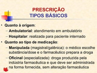 PRESCRIÇÃO
TIPOS BÁSICOS
• Quanto à origem:
– Ambulatorial: atendimento em ambulatório
– Hospitalar: realizada para paciente internado
• Quanto ao tipo de medicação:
– Manipulada (magistral/galênica): o médico escolhe
substância/dose e o farmacêutico prepara a droga
– Oficinal (especializada): droga produzida pela
indústria farmacêutica e que deve ser administrada
na forma fornecida, sem alteração farmacêutica
 