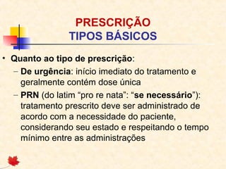 PRESCRIÇÃO
TIPOS BÁSICOS
• Quanto ao tipo de prescrição:
– De urgência: início imediato do tratamento e
geralmente contém dose única
– PRN (do latim “pro re nata”: “se necessário”):
tratamento prescrito deve ser administrado de
acordo com a necessidade do paciente,
considerando seu estado e respeitando o tempo
mínimo entre as administrações
 