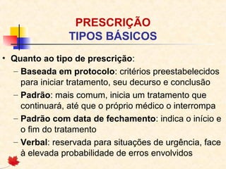 PRESCRIÇÃO
TIPOS BÁSICOS
• Quanto ao tipo de prescrição:
– Baseada em protocolo: critérios preestabelecidos
para iniciar tratamento, seu decurso e conclusão
– Padrão: mais comum, inicia um tratamento que
continuará, até que o próprio médico o interrompa
– Padrão com data de fechamento: indica o início e
o fim do tratamento
– Verbal: reservada para situações de urgência, face
à elevada probabilidade de erros envolvidos
 