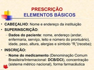 PRESCRIÇÃO
ELEMENTOS BÁSICOS
• CABEÇALHO: Nome e endereço da instituição
• SUPERINSCRIÇÃO:
– Dados do paciente: nome, endereço (andar,
enfermaria, serviço, leito e número do prontuário),
idade, peso, altura, alergias e símbolo “Rx”(receba);
• INSCRIÇÃO:
– Nome do medicamento (Denominação Comum
Brasileira/Internacional: DCB/DCI), concentração
(sistema métrico nacional), forma farmacêutica
 