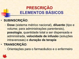 PRESCRIÇÃO
ELEMENTOS BÁSICOS
• SUBINSCRIÇÃO:
– Dose (sistema métrico nacional), diluente (tipo e
volume; para administrações parenterais),
posologia, quantidade total a ser dispensada e
administrada, velocidade de infusão (soluções
intravenosas) e duração da terapia
• TRANSCRIÇÃO:
– Orientações para o farmacêutico e o enfermeiro
 