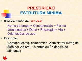 PRESCRIÇÃO
ESTRUTURA MÍNIMA
• Medicamento de uso oral:
– Nome da droga + Concentração + Forma
farmacêutica + Dose + Posologia + Via +
Orientações de uso
• Exemplo:
– Captopril 25mg, comprimido. Administrar 50mg de
8/8h por via oral, 1h antes ou 2h depois de
alimentos
 