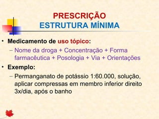 PRESCRIÇÃO
ESTRUTURA MÍNIMA
• Medicamento de uso tópico:
– Nome da droga + Concentração + Forma
farmacêutica + Posologia + Via + Orientações
• Exemplo:
– Permanganato de potássio 1:60.000, solução,
aplicar compressas em membro inferior direito
3x/dia, após o banho
 