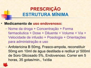 PRESCRIÇÃO
ESTRUTURA MÍNIMA
• Medicamento de uso endovenoso:
– Nome da droga + Concentração + Forma
farmacêutica + Dose + Diluente + Volume + Via +
Velocidade de infusão + Posologia + Orientações
para administração e uso
– Anfotericina B 50mg, Frasco-ampola, reconstituir
50mg em 10ml de água destilada e rediluir p/ 500ml
de Soro Glicosado 5%, Endovenoso. Correr em 5
horas, 35 gotas/min., 1x/dia
 