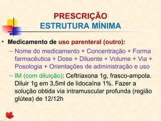 PRESCRIÇÃO
ESTRUTURA MÍNIMA
• Medicamento de uso parenteral (outro):
– Nome do medicamento + Concentração + Forma
farmacêutica + Dose + Diluente + Volume + Via +
Posologia + Orientações de administração e uso
– IM (com diluição): Ceftriaxona 1g, frasco-ampola.
Diluir 1g em 3,5ml de lidocaína 1%. Fazer a
solução obtida via intramuscular profunda (região
glútea) de 12/12h
 
