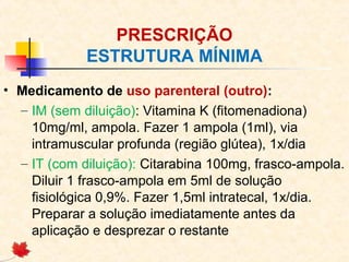 PRESCRIÇÃO
ESTRUTURA MÍNIMA
• Medicamento de uso parenteral (outro):
– IM (sem diluição): Vitamina K (fitomenadiona)
10mg/ml, ampola. Fazer 1 ampola (1ml), via
intramuscular profunda (região glútea), 1x/dia
– IT (com diluição): Citarabina 100mg, frasco-ampola.
Diluir 1 frasco-ampola em 5ml de solução
fisiológica 0,9%. Fazer 1,5ml intratecal, 1x/dia.
Preparar a solução imediatamente antes da
aplicação e desprezar o restante
 