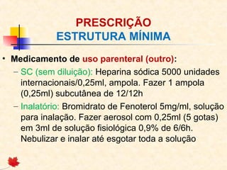 PRESCRIÇÃO
ESTRUTURA MÍNIMA
• Medicamento de uso parenteral (outro):
– SC (sem diluição): Heparina sódica 5000 unidades
internacionais/0,25ml, ampola. Fazer 1 ampola
(0,25ml) subcutânea de 12/12h
– Inalatório: Bromidrato de Fenoterol 5mg/ml, solução
para inalação. Fazer aerosol com 0,25ml (5 gotas)
em 3ml de solução fisiológica 0,9% de 6/6h.
Nebulizar e inalar até esgotar toda a solução
 