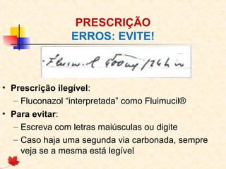 PRESCRIÇÃO
ERROS: EVITE!
• Prescrição ilegível:
– Fluconazol “interpretada” como Fluimucil®
• Para evitar:
– Escreva com letras maiúsculas ou digite
– Caso haja uma segunda via carbonada, sempre
veja se a mesma está legível
 