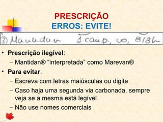 PRESCRIÇÃO
ERROS: EVITE!
• Prescrição ilegível:
– Mantidan® “interpretada” como Marevan®
• Para evitar:
– Escreva com letras maiúsculas ou digite
– Caso haja uma segunda via carbonada, sempre
veja se a mesma está legível
– Não use nomes comerciais
 