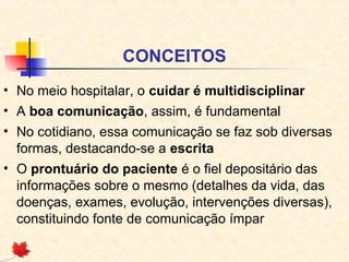 CONCEITOS
• No meio hospitalar, o cuidar é multidisciplinar
• A boa comunicação, assim, é fundamental
• No cotidiano, essa comunicação se faz sob diversas
formas, destacando-se a escrita
• O prontuário do paciente é o fiel depositário das
informações sobre o mesmo (detalhes da vida, das
doenças, exames, evolução, intervenções diversas),
constituindo fonte de comunicação ímpar
 