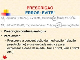 PRESCRIÇÃO
ERROS: EVITE!
• Prescrição confusa/ambígua
• Para evitar:
– Prescreva a concentração da medicação (relação
peso/volume) e use unidade métrica para
expressar a dose desejada (1ml + 18ml, 2ml + 18ml
etc.)
 