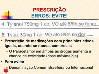 PRESCRIÇÃO
ERROS: EVITE!
• Prescrição de medicações com princípios ativos
iguais, usando-se nomes comerciais
– O Paracetamol em ambas as drogas aumenta a
chance de toxicidade (dose máxima/dia)
• Para evitar:
– Denominação Comum Brasileira ou Internacional
 