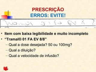 PRESCRIÇÃO
ERROS: EVITE!
• Item com baixa legibilidade e muito incompleto
• “Tramal® 01 FA EV 8/8”
– Qual a dose desejada? 50 ou 100mg?
– Qual a diluição?
– Qual a velocidade de infusão?
 