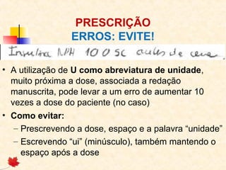 PRESCRIÇÃO
ERROS: EVITE!
• A utilização de U como abreviatura de unidade,
muito próxima a dose, associada a redação
manuscrita, pode levar a um erro de aumentar 10
vezes a dose do paciente (no caso)
• Como evitar:
– Prescrevendo a dose, espaço e a palavra “unidade”
– Escrevendo “ui” (minúsculo), também mantendo o
espaço após a dose
 