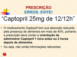 PRESCRIÇÃO
ERROS: EVITE!
• O medicamento Captopril tem sua absorção reduzida
pela presença de alimentos em mais de 40%, portanto
a prescrição deve conter a orientação de
administrar Captopril 1 hora antes ou 2 horas
depois de alimentos
• Ou seja, não omita informações relevantes
 