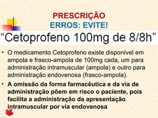 PRESCRIÇÃO
ERROS: EVITE!
• O medicamento Cetoprofeno existe disponível em
ampola e frasco-ampola de 100mg cada, um para
administração intramuscular (ampola) e outro para
administração endovenosa (frasco-ampola).
• A omissão da forma farmacêutica e da via de
administração põem em risco o paciente, pois
facilita a administração da apresentação
intramuscular por via endovenosa
 