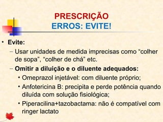 PRESCRIÇÃO
ERROS: EVITE!
• Evite:
– Usar unidades de medida imprecisas como “colher
de sopa”, “colher de chá” etc.
– Omitir a diluição e o diluente adequados:
• Omeprazol injetável: com diluente próprio;
• Anfotericina B: precipita e perde potência quando
diluída com solução fisiológica;
• Piperacilina+tazobactama: não é compatível com
ringer lactato
 