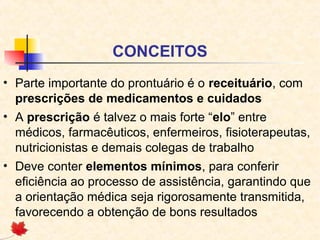 CONCEITOS
• Parte importante do prontuário é o receituário, com
prescrições de medicamentos e cuidados
• A prescrição é talvez o mais forte “elo” entre
médicos, farmacêuticos, enfermeiros, fisioterapeutas,
nutricionistas e demais colegas de trabalho
• Deve conter elementos mínimos, para conferir
eficiência ao processo de assistência, garantindo que
a orientação médica seja rigorosamente transmitida,
favorecendo a obtenção de bons resultados
 