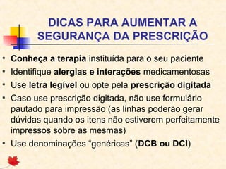 DICAS PARA AUMENTAR A
SEGURANÇA DA PRESCRIÇÃO
• Conheça a terapia instituída para o seu paciente
• Identifique alergias e interações medicamentosas
• Use letra legível ou opte pela prescrição digitada
• Caso use prescrição digitada, não use formulário
pautado para impressão (as linhas poderão gerar
dúvidas quando os itens não estiverem perfeitamente
impressos sobre as mesmas)
• Use denominações “genéricas” (DCB ou DCI)
 