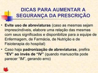 DICAS PARA AUMENTAR A
SEGURANÇA DA PRESCRIÇÃO
• Evite uso de abreviaturas (caso as mesmas sejam
imprescindíveis, elabore uma relação das mesmas
com seus significados e disponibilize para a equipe de
Enfermagem, de Farmácia, de Nutrição e de
Fisioterapia do hospital)
• Caso haja padronização de abreviaturas, prefira
“EV” ao invés de “IV” (quando manuscrita pode
parecer “IM”, gerando erro)
 