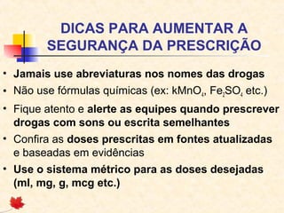 DICAS PARA AUMENTAR A
SEGURANÇA DA PRESCRIÇÃO
• Jamais use abreviaturas nos nomes das drogas
• Não use fórmulas químicas (ex: kMnO4, Fe2SO4 etc.)
• Fique atento e alerte as equipes quando prescrever
drogas com sons ou escrita semelhantes
• Confira as doses prescritas em fontes atualizadas
e baseadas em evidências
• Use o sistema métrico para as doses desejadas
(ml, mg, g, mcg etc.)
 