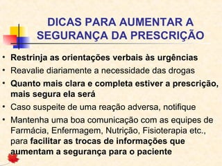 DICAS PARA AUMENTAR A
SEGURANÇA DA PRESCRIÇÃO
• Restrinja as orientações verbais às urgências
• Reavalie diariamente a necessidade das drogas
• Quanto mais clara e completa estiver a prescrição,
mais segura ela será
• Caso suspeite de uma reação adversa, notifique
• Mantenha uma boa comunicação com as equipes de
Farmácia, Enfermagem, Nutrição, Fisioterapia etc.,
para facilitar as trocas de informações que
aumentam a segurança para o paciente
 