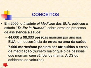 CONCEITOS
• Em 2000, o Institute of Medicine dos EUA, publicou o
estudo “To Err is Human”, sobre erros no processo
de assistência à saúde:
– 44.000 a 98.000 pessoas morriam por ano nos
EUA, em decorrência de erros na área da saúde
– 7.000 mortes/ano podiam ser atribuídas a erros
de medicação (número maior que o de pessoas
que morriam com câncer de mama, AIDS ou
acidentes de veículos)
 