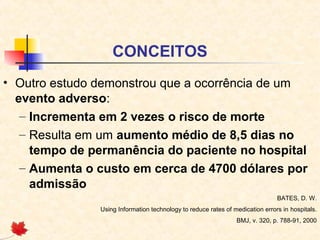 CONCEITOS
• Outro estudo demonstrou que a ocorrência de um
evento adverso:
– Incrementa em 2 vezes o risco de morte
– Resulta em um aumento médio de 8,5 dias no
tempo de permanência do paciente no hospital
– Aumenta o custo em cerca de 4700 dólares por
admissão
BATES, D. W.
Using Information technology to reduce rates of medication errors in hospitals.
BMJ, v. 320, p. 788-91, 2000
 