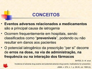 CONCEITOS
• Eventos adversos relacionados a medicamentos
são a principal causa de iatrogenia
• Ocorrem frequentemente em hospitais, sendo
classificados como “preveníveis”, podendo ou não
resultar em danos aos pacientes
• O potencial iatrogênico da prescrição “per si” decorre
de erros na dose, na via de administração, na
frequência ou na interação dos fármacos
BATES, D. W. et al.
Incidence of adverse drug events and potential adverse drug events: implications for prevention.
JAMA, v. 274, n. 1, p. 29-34, Jul. 1995 (b).
 