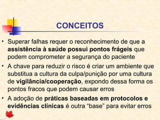 CONCEITOS
• Superar falhas requer o reconhecimento de que a
assistência à saúde possui pontos frágeis que
podem comprometer a segurança do paciente
• A chave para reduzir o risco é criar um ambiente que
substitua a cultura da culpa/punição por uma cultura
de vigilância/cooperação, expondo dessa forma os
pontos fracos que podem causar erros
• A adoção de práticas baseadas em protocolos e
evidências clínicas é outra “base” para evitar erros
 