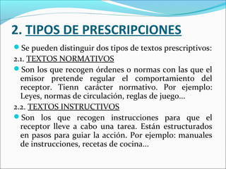 2. TIPOS DE PRESCRIPCIONES
Se pueden distinguir dos tipos de textos prescriptivos:
2.1. TEXTOS NORMATIVOS
Son los que recogen órdenes o normas con las que el
  emisor pretende regular el comportamiento del
  receptor. Tienn carácter normativo. Por ejemplo:
  Leyes, normas de circulación, reglas de juego...
2.2. TEXTOS INSTRUCTIVOS
Son los que recogen instrucciones para que el
  receptor lleve a cabo una tarea. Están estructurados
  en pasos para guiar la acción. Por ejemplo: manuales
  de instrucciones, recetas de cocina...
 