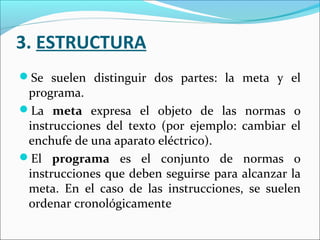 3. ESTRUCTURA
Se suelen distinguir dos partes: la meta y el
 programa.
La meta expresa el objeto de las normas o
 instrucciones del texto (por ejemplo: cambiar el
 enchufe de una aparato eléctrico).
El programa es el conjunto de normas o
 instrucciones que deben seguirse para alcanzar la
 meta. En el caso de las instrucciones, se suelen
 ordenar cronológicamente
 